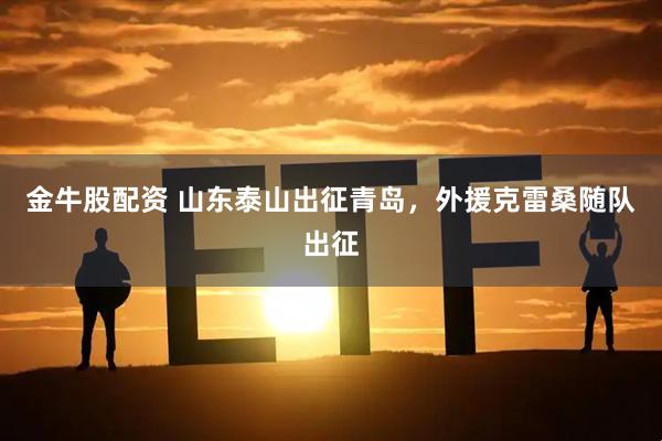 金牛股配资 山东泰山出征青岛，外援克雷桑随队出征