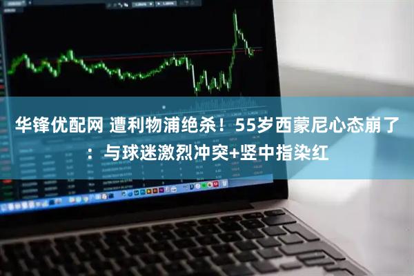 华锋优配网 遭利物浦绝杀！55岁西蒙尼心态崩了：与球迷激烈冲突+竖中指染红