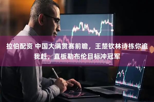 拉伯配资 中国大满贯赛前瞻，王楚钦林诗栋你追我赶，直板勒布伦目标冲冠军