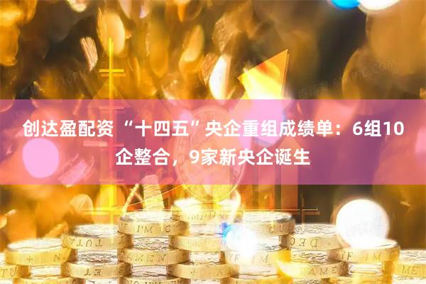 创达盈配资 “十四五”央企重组成绩单：6组10企整合，9家新央企诞生