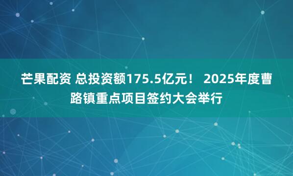 芒果配资 总投资额175.5亿元！ 2025年度曹路镇重点项目签约大会举行