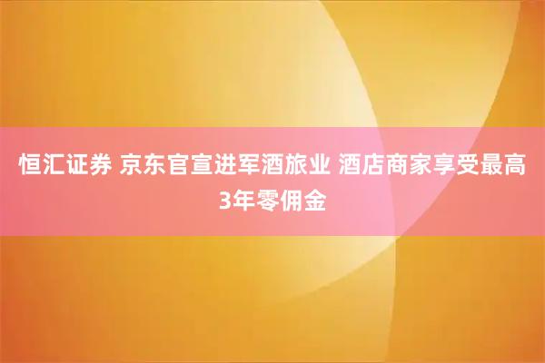 恒汇证券 京东官宣进军酒旅业 酒店商家享受最高3年零佣金