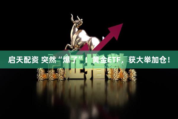 启天配资 突然“爆了”！黄金ETF，获大举加仓！