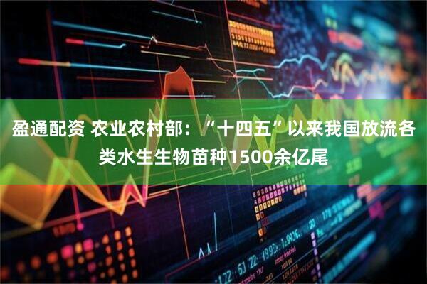 盈通配资 农业农村部：“十四五”以来我国放流各类水生生物苗种1500余亿尾