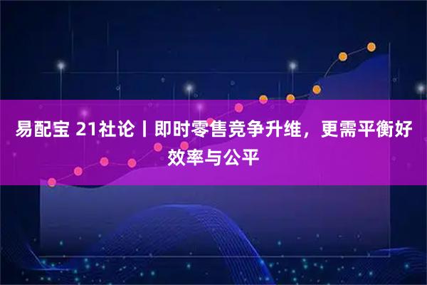 易配宝 21社论丨即时零售竞争升维，更需平衡好效率与公平