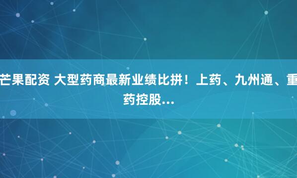 芒果配资 大型药商最新业绩比拼！上药、九州通、重药控股...