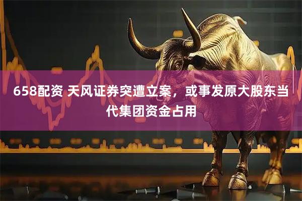 658配资 天风证券突遭立案，或事发原大股东当代集团资金占用