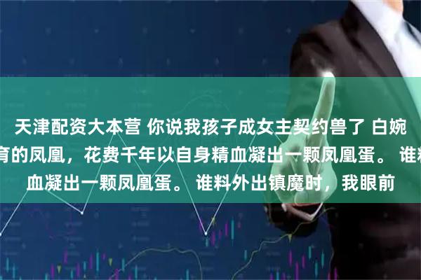 天津配资大本营 你说我孩子成女主契约兽了 白婉婉苏清月 我是天地孕育的凤凰，花费千年以自身精血凝出一颗凤凰蛋。 谁料外出镇魔时，我眼前