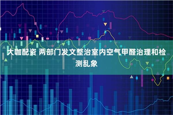 大咖配资 两部门发文整治室内空气甲醛治理和检测乱象